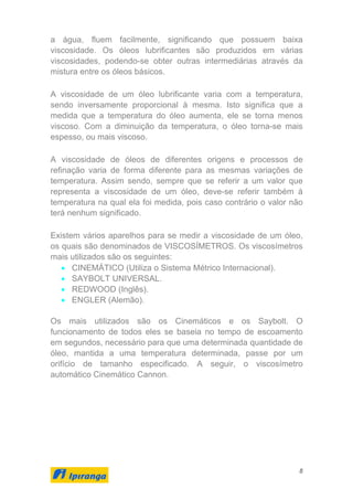8
a água, fluem facilmente, significando que possuem baixa
viscosidade. Os óleos lubrificantes são produzidos em várias
viscosidades, podendo-se obter outras intermediárias através da
mistura entre os óleos básicos.
A viscosidade de um óleo lubrificante varia com a temperatura,
sendo inversamente proporcional à mesma. Isto significa que a
medida que a temperatura do óleo aumenta, ele se torna menos
viscoso. Com a diminuição da temperatura, o óleo torna-se mais
espesso, ou mais viscoso.
A viscosidade de óleos de diferentes origens e processos de
refinação varia de forma diferente para as mesmas variações de
temperatura. Assim sendo, sempre que se referir a um valor que
representa a viscosidade de um óleo, deve-se referir também à
temperatura na qual ela foi medida, pois caso contrário o valor não
terá nenhum significado.
Existem vários aparelhos para se medir a viscosidade de um óleo,
os quais são denominados de VISCOSÍMETROS. Os viscosímetros
mais utilizados são os seguintes:
• CINEMÁTICO (Utiliza o Sistema Métrico Internacional).
• SAYBOLT UNIVERSAL.
• REDWOOD (Inglês).
• ENGLER (Alemão).
Os mais utilizados são os Cinemáticos e os Saybolt. O
funcionamento de todos eles se baseia no tempo de escoamento
em segundos, necessário para que uma determinada quantidade de
óleo, mantida a uma temperatura determinada, passe por um
orifício de tamanho especificado. A seguir, o viscosímetro
automático Cinemático Cannon.
 