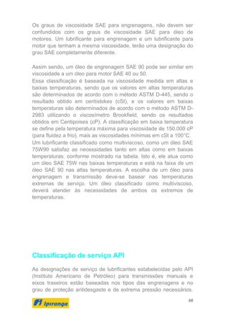 98
Os graus de viscosidade SAE para engrenagens, não devem ser
confundidos com os graus de viscosidade SAE para óleo de
motores. Um lubrificante para engrenagem e um lubrificante para
motor que tenham a mesma viscosidade, terão uma designação do
grau SAE completamente diferente.
Assim sendo, um óleo de engrenagem SAE 90 pode ser similar em
viscosidade a um óleo para motor SAE 40 ou 50.
Essa classificação é baseada na viscosidade medida em altas e
baixas temperaturas, sendo que os valores em altas temperaturas
são determinados de acordo com o método ASTM D-445, sendo o
resultado obtido em centistokes (cSt), e os valores em baixas
temperaturas são determinados de acordo com o método ASTM D-
2983 utilizando o viscosímetro Brookfield, sendo os resultados
obtidos em Centipoises (cP). A classificação em baixa temperatura
se define pela temperatura máxima para viscosidade de 150.000 cP
(para fluidez a frio), mais as viscosidades mínimas em cSt a 100°C.
Um lubrificante classificado como multiviscoso, como um óleo SAE
75W90 satisfaz as necessidades tanto em altas como em baixas
temperaturas, conforme mostrado na tabela. Isto é, ele atua como
um óleo SAE 75W nas baixas temperaturas e está na faixa de um
óleo SAE 90 nas altas temperaturas. A escolha de um óleo para
engrenagem e transmissão deve-se basear nas temperaturas
extremas de serviço. Um óleo classificado como multiviscoso,
deverá atender às necessidades de ambos os extremos de
temperaturas.
Classificação de serviço API
As designações de serviço de lubrificantes estabelecidas pelo API
(Instituto Americano de Petróleo) para transmissões manuais e
eixos traseiros estão baseadas nos tipos das engrenagens e no
grau de proteção antidesgaste e de extrema pressão necessários.
 