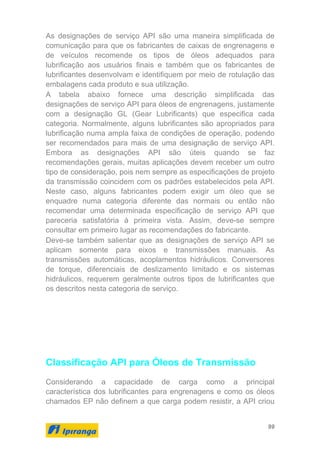 99
As designações de serviço API são uma maneira simplificada de
comunicação para que os fabricantes de caixas de engrenagens e
de veículos recomende os tipos de óleos adequados para
lubrificação aos usuários finais e também que os fabricantes de
lubrificantes desenvolvam e identifiquem por meio de rotulação das
embalagens cada produto e sua utilização.
A tabela abaixo fornece uma descrição simplificada das
designações de serviço API para óleos de engrenagens, justamente
com a designação GL (Gear Lubrificants) que especifica cada
categoria. Normalmente, alguns lubrificantes são apropriados para
lubrificação numa ampla faixa de condições de operação, podendo
ser recomendados para mais de uma designação de serviço API.
Embora as designações API são úteis quando se faz
recomendações gerais, muitas aplicações devem receber um outro
tipo de consideração, pois nem sempre as especificações de projeto
da transmissão coincidem com os padrões estabelecidos pela API.
Neste caso, alguns fabricantes podem exigir um óleo que se
enquadre numa categoria diferente das normais ou então não
recomendar uma determinada especificação de serviço API que
pareceria satisfatória à primeira vista. Assim, deve-se sempre
consultar em primeiro lugar as recomendações do fabricante.
Deve-se também salientar que as designações de serviço API se
aplicam somente para eixos e transmissões manuais. As
transmissões automáticas, acoplamentos hidráulicos. Conversores
de torque, diferenciais de deslizamento limitado e os sistemas
hidráulicos, requerem geralmente outros tipos de lubrificantes que
os descritos nesta categoria de serviço.
Classificação API para Óleos de Transmissão
Considerando a capacidade de carga como a principal
característica dos lubrificantes para engrenagens e como os óleos
chamados EP não definem a que carga podem resistir, a API criou
 