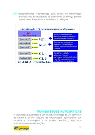 101
MT-1 Especialmente recomendada para caixas de transmissão
manuais não sincronizadas de caminhões de serviço pesado
americanos. Possui maior resistência à oxidação.
TRANSMISSÕES AUTOMÁTICAS
A transmissão automática é um sistema composto de um conversor
de torque e de um conjunto de engrenagens epicicloidais, que
substitui a embreagem e o câmbio mecânico, realizando
automaticamente suas funções.
 