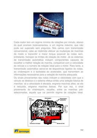 102
Cada motor tem um regime mínimo de rotações por minuto, abaixo
do qual ocorrem inconvenientes, e um regime máximo, que não
pode ser superado sem prejuízos. Nos carros com transmissão
convencional, cabe ao motorista efetuar as mudanças de marchas
de modo a transmitir o maior torque possível às rodas sem,
entretanto, transpor os limites de rotação do motor. Já os sistemas
de transmissão automática incluem componentes capazes de
escolher a melhor relação de marcha, compatível com a velocidade
do veículo e o número de rotação ideal para o motor. Para tanto, a
transmissão automática serve-se de dispositivos ligados às rodas,
ao virabrequim e à borboleta do acelerador, que transmitem as
informações necessárias para a seleção de marcha adequada.
Os sinais provenientes das rodas indicam a velocidade com que o
veículo se desloca e o sistema efetua então uma seleção básica de
marchas: se a velocidade é elevada, engrena marchas altas; se ela
é reduzida, engrena marchas baixas. Por sua vez, o sinal
proveniente do virabrequim, escolhe, entre as marchas pré-
selecionadas, aquela que vai permitir regime de rotações ideal.
 