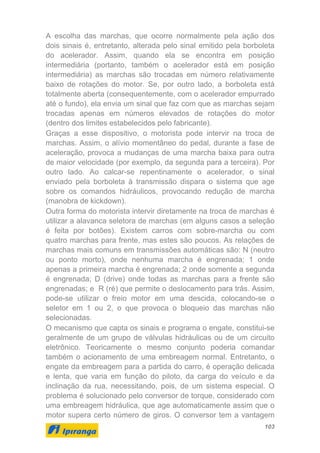 103
A escolha das marchas, que ocorre normalmente pela ação dos
dois sinais é, entretanto, alterada pelo sinal emitido pela borboleta
do acelerador. Assim, quando ela se encontra em posição
intermediária (portanto, também o acelerador está em posição
intermediária) as marchas são trocadas em número relativamente
baixo de rotações do motor. Se, por outro lado, a borboleta está
totalmente aberta (consequentemente, com o acelerador empurrado
até o fundo), ela envia um sinal que faz com que as marchas sejam
trocadas apenas em números elevados de rotações do motor
(dentro dos limites estabelecidos pelo fabricante).
Graças a esse dispositivo, o motorista pode intervir na troca de
marchas. Assim, o alívio momentâneo do pedal, durante a fase de
aceleração, provoca a mudanças de uma marcha baixa para outra
de maior velocidade (por exemplo, da segunda para a terceira). Por
outro lado. Ao calcar-se repentinamente o acelerador, o sinal
enviado pela borboleta à transmissão dispara o sistema que age
sobre os comandos hidráulicos, provocando redução de marcha
(manobra de kickdown).
Outra forma do motorista intervir diretamente na troca de marchas é
utilizar a alavanca seletora de marchas (em alguns casos a seleção
é feita por botões). Existem carros com sobre-marcha ou com
quatro marchas para frente, mas estes são poucos. As relações de
marchas mais comuns em transmissões automáticas são: N (neutro
ou ponto morto), onde nenhuma marcha é engrenada; 1 onde
apenas a primeira marcha é engrenada; 2 onde somente a segunda
é engrenada; D (drive) onde todas as marchas para a frente são
engrenadas; e R (ré) que permite o deslocamento para trás. Assim,
pode-se utilizar o freio motor em uma descida, colocando-se o
seletor em 1 ou 2, o que provoca o bloqueio das marchas não
selecionadas.
O mecanismo que capta os sinais e programa o engate, constitui-se
geralmente de um grupo de válvulas hidráulicas ou de um circuito
eletrônico. Teoricamente o mesmo conjunto poderia comandar
também o acionamento de uma embreagem normal. Entretanto, o
engate da embreagem para a partida do carro, é operação delicada
e lenta, que varia em função do piloto, da carga do veículo e da
inclinação da rua, necessitando, pois, de um sistema especial. O
problema é solucionado pelo conversor de torque, considerado com
uma embreagem hidráulica, que age automaticamente assim que o
motor supera certo número de giros. O conversor tem a vantagem
 