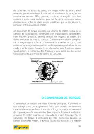 104
de transmitir, na saída do carro, um torque maior do que o sinal
recebido, permitindo dessa forma reduzir o número de relações de
marcha necessária. Não garante, contudo, o engate completo
quando o carro está andando, pois só funciona enquanto existe
deslizamento entre as duas peças giratórias que o compõem e,
portanto, entre o cardã e o motor.
Ao conversor de torque aplicado ao volante do motor, segue-se o
câmbio de velocidades, constituído por engrenagens epicicloidais
com engates graduais, obtidos através de fricções de discos, ou
freios em forma de tiras ou cônicos. O sistema epicicloidal compõe-
se da engrenagem solar e do conjunto de satélites e coroa, que
estão sempre engatados e podem ser bloqueados gradualmente, de
modo a se tornarem “motores”, ou alternadamente funcionar como
“conduzidos”. O comando das fricções e dos freios de fita faz-se
hidraulicamente, por meio de bateria de válvulas.
O CONVERSOR DE TORQUE
O conversor de torque tem duas funções principais. A primeira é
que ele age como um acoplamento fluido que, usando um óleo com
características específicas, transmite a força do motor ao conjunto
de engrenagens da transmissão. Sua segunda função é multiplicar
o torque do motor, quando se necessita de maior desempenho. O
conversor de torque é composto por três elementos básicos: a
bomba (elemento motor), a turbina (elemento movido) e o estator
 