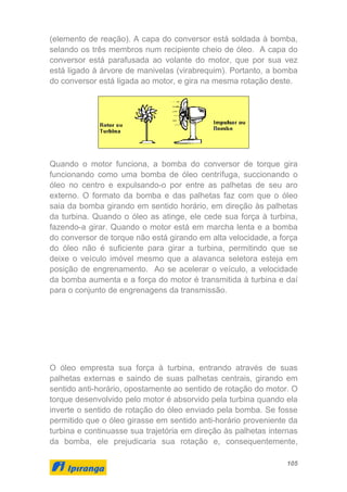 105
(elemento de reação). A capa do conversor está soldada à bomba,
selando os três membros num recipiente cheio de óleo. A capa do
conversor está parafusada ao volante do motor, que por sua vez
está ligado à árvore de manivelas (virabrequim). Portanto, a bomba
do conversor está ligada ao motor, e gira na mesma rotação deste.
Quando o motor funciona, a bomba do conversor de torque gira
funcionando como uma bomba de óleo centrífuga, succionando o
óleo no centro e expulsando-o por entre as palhetas de seu aro
externo. O formato da bomba e das palhetas faz com que o óleo
saia da bomba girando em sentido horário, em direção às palhetas
da turbina. Quando o óleo as atinge, ele cede sua força à turbina,
fazendo-a girar. Quando o motor está em marcha lenta e a bomba
do conversor de torque não está girando em alta velocidade, a força
do óleo não é suficiente para girar a turbina, permitindo que se
deixe o veículo imóvel mesmo que a alavanca seletora esteja em
posição de engrenamento. Ao se acelerar o veículo, a velocidade
da bomba aumenta e a força do motor é transmitida à turbina e daí
para o conjunto de engrenagens da transmissão.
O óleo empresta sua força à turbina, entrando através de suas
palhetas externas e saindo de suas palhetas centrais, girando em
sentido anti-horário, opostamente ao sentido de rotação do motor. O
torque desenvolvido pelo motor é absorvido pela turbina quando ela
inverte o sentido de rotação do óleo enviado pela bomba. Se fosse
permitido que o óleo girasse em sentido anti-horário proveniente da
turbina e continuasse sua trajetória em direção às palhetas internas
da bomba, ele prejudicaria sua rotação e, consequentemente,
 