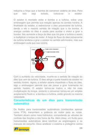 106
reduziria a força que a bomba do conversor cederia ao óleo. Para
que isso seja evitado, coloca-se o estator.
O estator é montado entre a bomba e a turbina, sobre uma
embreagem que permite sua rotação apenas no sentido horário. A
finalidade do estator, é redirecionar o óleo proveniente da turbina,
dando a ele o mesmo sentido de rotação que o da bomba. A
energia contida no óleo é usada para auxiliar o motor a girar a
bomba. Isto aumenta a força do óleo que irá girar a turbina e assim
a multiplicar o torque do motor. A força do fluxo do óleo proveniente
da turbina tenderia a girar o estator no sentido anti-horário, mas sua
embreagem evita que isso ocorra.
Com o aumento da velocidade, inverte-se o sentido de rotação do
óleo que vem da turbina. O óleo atinge a parte traseira do estator no
sentido horário. Agora, o estator estaria impedindo o fluxo do óleo,
logo a embreagem permite que ele passe a girar livremente no
sentido horário. O estator tornou-se inativo e não há mais
multiplicação do torque, portanto o conversor tornou-se um simples
acoplamento fluido e, a bomba e a turbina, estão girando na mesma
velocidade.
Características de um óleo para transmissão
automática
Os fluidos para transmissões automáticas (conhecidos apenas
como FTA), transmitem a potência do motor para as rodas.
Também atuam como meio hidráulico, comandando as válvulas de
controle das fricções e dos freios de fita. Além disso, um fluído para
transmissões automáticas deve lubrificar as engrenagens e os
mancais do conjunto. Deve arrefecer o sistema e protegê-lo contra
 