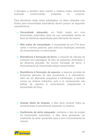 107
a ferrugem e também deve manter o sistema limpo, removendo
eventuais contaminantes presentes no conjunto.
Para atenderem todas estas solicitações, os óleos utilizados com
fluidos para transmissões automáticas devem possuir as seguintes
características:
• Viscosidade adequada: um fluido usado em uma
transmissão automática deve ter sua viscosidade dentro da
faixa de tolerância especificada pelo fabricante da mesma.
• Alto índice de viscosidade: a viscosidade de um FTA deve
variar o mínimo possível, para evitar-se mudanças sensíveis
de comportamento na transmissão.
• Resistência à formação de borra: o conjunto de válvulas de
comando tem passagens de óleo de pequenas dimensões e
de altíssima precisão. Se ocorrer formação de borra, o
funcionamento da transmissão estará comprometido.
• Resistência à formação de espuma: a espuma consiste de
finíssimas películas de óleo envolvendo o ar atmosférico.
Além de ser altamente prejudicial à lubrificação, é também
nociva ao sistema hidráulico, pois o ar enclausurado nas
bolhas de espuma é compressível, prejudicando a
transmissão da força.
• Grande efeito de limpeza: o óleo deve remover todos os
contaminantes eventualmente presentes no sistema.
• Coeficiente de atrito adequado: conforme o tipo de projeto
da transmissão automática, o óleo deve apresentar um
coeficiente de atrito apropriado para o bom funcionamento da
mesma.
 