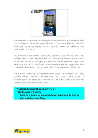 9
Atualmente, o sistema de medição de viscosímetro Cinemático é de
uso universal, visto ser enquadrado no Sistema Métrico Decimal
Internacional e apresentar uma precisão maior em relação aos
outros viscosímetros.
No método Cinemático, um tubo capilar é abastecido com óleo
através de sucção, até um nível marcado. Parando-se de succioná-
lo, o óleo tende a voltar para a posição inicial, passando por uma
segunda marca de referência. Anota-se o tempo, em segundos, que
o nível do óleo levou para passar pelos dois traços de referência.
Para cada faixa de viscosidade dos óleos, é utilizado um tubo
capilar com diâmetro especificado e, para cada tubo, é
determinado um fator de correção “C” do tubo, para o cálculo da
viscosidade em centistokes (cSt):
Viscosidade Cinemática em cSt = C x t
1 Centistokes = 1 mm²/s
Onde t é o tempo de escoamento em segundos do óleo no
viscosímetro cinemático.
 