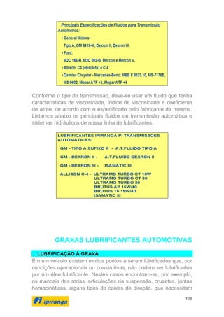 108
Conforme o tipo de transmissão, deve-se usar um fluido que tenha
características de viscosidade, índice de viscosidade e coeficiente
de atrito, de acordo com o especificado pelo fabricante da mesma.
Listamos abaixo os principais fluidos de transmissão automática e
sistemas hidráulicos de nossa linha de lubrificantes.
GRAXAS LUBRIFICANTES AUTOMOTIVAS
LUBRIFICAÇÃO À GRAXA
Em um veículo existem muitos pontos a serem lubrificados que, por
condições operacionais ou construtivas, não podem ser lubrificados
por um óleo lubrificante. Nestes casos encontram-se, por exemplo,
os mancais das rodas, articulações da suspensão, cruzetas, juntas
homocinéticas, alguns tipos de caixas de direção, que necessitam
 
