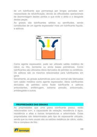 109
de um lubrificante que permaneça por longos períodos sem
necessidade de relubrificação, devido às dificuldades operacionais
de desmontagem destes pontos e que evite o atrito e o desgaste
destas peças.
As graxas são lubrificantes sólidos ou semifluidos, sendo
constituídas de um agente espessador mais um lubrificante líquido,
e aditivos.
Como agente espessador, pode ser utilizado sabão metálico de
cálcio ou lítio, bentonita ou ainda bases poliméricas. Como
lubrificantes são utilizados óleos derivados de petróleo ou sintéticos.
Os aditivos são os mesmos relacionados para lubrificantes em
geral.
Geralmente, as graxas automotivas para uso normal são fabricadas
com sabão metálico como agente espessador, óleos lubrificantes
derivados de petróleo como fluido lubrificante e aditivos
antioxidantes, antiferrugem, extrema pressão, anticorrosão,
antidesgaste e outros.
PROPRIEDADES DAS GRAXAS
As propriedades que uma graxa lubrificante possui, estão
relacionadas com, a capacidade de vedação, resistência à água,
resistência a altas e baixas temperaturas e adesividade. Estas
propriedades são determinadas pelo tipo de espessante utilizado,
sendo que os mais usuais são os sabões metálicos de cálcio, sódio,
lítio e complexo de lítio.
 