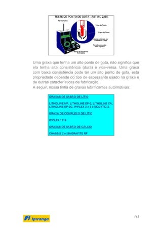 113
Uma graxa que tenha um alto ponto de gota, não significa que
ela tenha alta consistência (dura) e vice-versa. Uma graxa
com baixa consistência pode ter um alto ponto de gota, esta
propriedade depende do tipo de espessante usado na graxa e
de outras características de fabricação.
A seguir, nossa linha de graxas lubrificantes automotivas:
 
