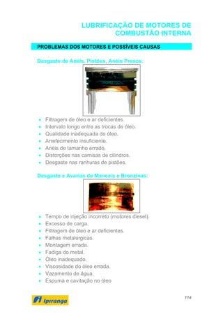 114
LUBRIFICAÇÃO DE MOTORES DE
COMBUSTÃO INTERNA
PROBLEMAS DOS MOTORES E POSSÍVEIS CAUSAS
Desgaste de Anéis, Pistões, Anéis Presos:
• Filtragem de óleo e ar deficientes.
• Intervalo longo entre as trocas de óleo.
• Qualidade inadequada do óleo.
• Arrefecimento insuficiente.
• Anéis de tamanho errado.
• Distorções nas camisas de cilindros.
• Desgaste nas ranhuras de pistões.
Desgaste e Avarias de Mancais e Bronzinas:
• Tempo de injeção incorreto (motores diesel).
• Excesso de carga.
• Filtragem de óleo e ar deficientes.
• Falhas metalúrgicas.
• Montagem errada.
• Fadiga do metal.
• Óleo inadequado.
• Viscosidade do óleo errada.
• Vazamento de água.
• Espuma e cavitação no óleo
 