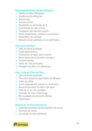 116
Superaquecimento, Pontos Quentes:
• Bomba de óleo defeituosa.
• Arrefecimento deficiente.
• Sobrecarga.
• Avanço errado.
• Restrições na admissão de ar.
• Viscosidade do óleo errada.
• Desgaste nas válvulas e guias.
• Anéis desgastados, presos ou quebrados.
• Distorções nas camisas.
• Mancais muito apertados ou desalinhados.
Vida Curta do Óleo:
• Óleo de baixa qualidade.
• Superaquecimento.
• Vazamento de água para o cárter.
• Baixa temperatura do óleo e da água.
• Contaminações
• Anéis em más condições.
• Filtragem de óleo e ar deficientes.
Vida Curta do Filtro de Óleo:
• Óleo de baixa qualidade.
• Filtro com pequena capacidade de filtragem.
• Anéis do cárter.
• Anéis desgastados, presos ou quebrados.
• Baixa temperatura do óleo e da água.
• Filtro de ar em má condição.
• Intervalo de troca muito longo.
• Má qualidade do elemento filtrante.
• Sobrecarga.
Quebra do Turbo-Compressor:
• Desbalanceamento devido depósito de cinzas.
• Acúmulo de verniz.
• Circulação de óleo deficiente.
 