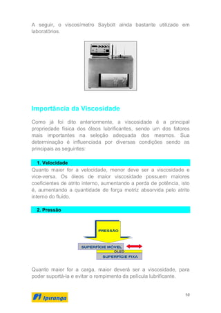 10
A seguir, o viscosímetro Saybolt ainda bastante utilizado em
laboratórios.
Importância da Viscosidade
Como já foi dito anteriormente, a viscosidade é a principal
propriedade física dos óleos lubrificantes, sendo um dos fatores
mais importantes na seleção adequada dos mesmos. Sua
determinação é influenciada por diversas condições sendo as
principais as seguintes:
1. Velocidade
Quanto maior for a velocidade, menor deve ser a viscosidade e
vice-versa. Os óleos de maior viscosidade possuem maiores
coeficientes de atrito interno, aumentando a perda de potência, isto
é, aumentando a quantidade de força motriz absorvida pelo atrito
interno do fluido.
2. Pressão
Quanto maior for a carga, maior deverá ser a viscosidade, para
poder suportá-la e evitar o rompimento da película lubrificante.
 