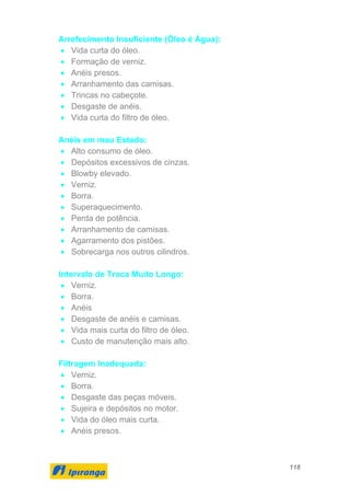 118
Arrefecimento Insuficiente (Óleo é Água):
• Vida curta do óleo.
• Formação de verniz.
• Anéis presos.
• Arranhamento das camisas.
• Trincas no cabeçote.
• Desgaste de anéis.
• Vida curta do filtro de óleo.
Anéis em mau Estado:
• Alto consumo de óleo.
• Depósitos excessivos de cinzas.
• Blowby elevado.
• Verniz.
• Borra.
• Superaquecimento.
• Perda de potência.
• Arranhamento de camisas.
• Agarramento dos pistões.
• Sobrecarga nos outros cilindros.
Intervalo de Troca Muito Longo:
• Verniz.
• Borra.
• Anéis
• Desgaste de anéis e camisas.
• Vida mais curta do filtro de óleo.
• Custo de manutenção mais alto.
Filtragem Inadequada:
• Verniz.
• Borra.
• Desgaste das peças móveis.
• Sujeira e depósitos no motor.
• Vida do óleo mais curta.
• Anéis presos.
 