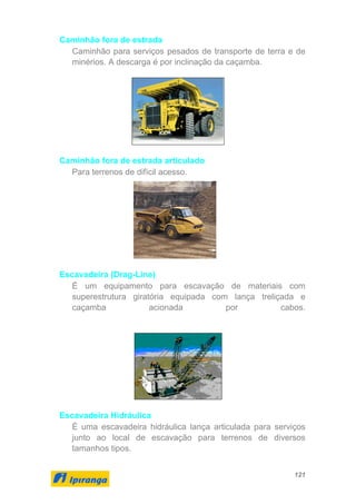 121
Caminhão fora de estrada
Caminhão para serviços pesados de transporte de terra e de
minérios. A descarga é por inclinação da caçamba.
Caminhão fora de estrada articulado
Para terrenos de difícil acesso.
Escavadeira (Drag-Line)
É um equipamento para escavação de materiais com
superestrutura giratória equipada com lança treliçada e
caçamba acionada por cabos.
Escavadeira Hidráulica
É uma escavadeira hidráulica lança articulada para serviços
junto ao local de escavação para terrenos de diversos
tamanhos tipos.
 