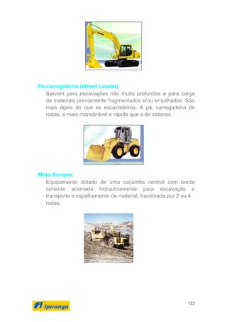 122
Pá-carregadeira (Wheel Loader)
Servem para escavações não muito profundas e para carga
de materiais previamente fragmentados e/ou empilhados. São
mais ágeis do que as escavadeiras. A pá, carregadeira de
rodas, é mais manobrável e rápida que a de esteiras.
Moto-Scraper
Equipamento dotado de uma caçamba central com borda
cortante acionada hidraulicamente para escavação e
transporte e espalhamento de material, tracionada por 2 ou 4
rodas.
 