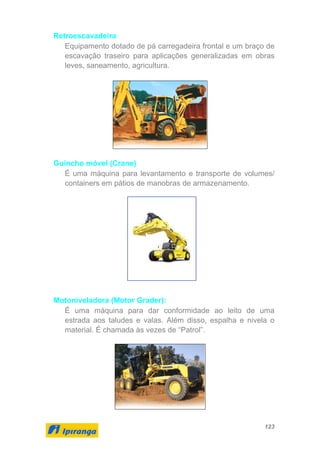 123
Retroescavadeira
Equipamento dotado de pá carregadeira frontal e um braço de
escavação traseiro para aplicações generalizadas em obras
leves, saneamento, agricultura.
Guincho móvel (Crane)
É uma máquina para levantamento e transporte de volumes/
containers em pátios de manobras de armazenamento.
Motoniveladora (Motor Grader):
É uma máquina para dar conformidade ao leito de uma
estrada aos taludes e valas. Além disso, espalha e nivela o
material. É chamada às vezes de “Patrol”.
 