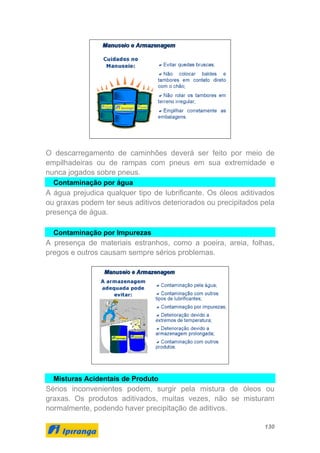 130
O descarregamento de caminhões deverá ser feito por meio de
empilhadeiras ou de rampas com pneus em sua extremidade e
nunca jogados sobre pneus.
Contaminação por água
A água prejudica qualquer tipo de lubrificante. Os óleos aditivados
ou graxas podem ter seus aditivos deteriorados ou precipitados pela
presença de água.
Contaminação por Impurezas
A presença de materiais estranhos, como a poeira, areia, folhas,
pregos e outros causam sempre sérios problemas.
Misturas Acidentais de Produto
Sérios inconvenientes podem, surgir pela mistura de óleos ou
graxas. Os produtos aditivados, muitas vezes, não se misturam
normalmente, podendo haver precipitação de aditivos.
 