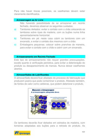 131
Para não haver trocas possíveis, os vasilhames devem estar
claramente identificados.
Armazenagem ao Ar Livre
Não havendo possibilidade de se armazenar em recinto
fechado, devemos observar os seguintes cuidados:
a) Tambores deitados: evitar o contato com o chão colocando os
tambores sobre ripas de madeira, com os bujões numa linha
aproximadamente horizontal.
b) Tambores em pé: neste caso cobrir os tambores com um
encerado, e evitar o contato dos mesmos com o chão.
c) Embalagens pequenas: colocar sobre pranchas de maneira,
para evitar o contato com o chão e cobrir com um encerado.
Armazenamento em Recinto Fechado
Este tipo de armazenamento não requer grandes preocupações,
exceto quanto à verificação periódica, para evitar a deterioração do
produto ou desaparecimento de marcas. Nunca deixar vasilhames
abertos.
Almoxarifados de Lubrificantes
O almoxarifado deverá ficar afastado do processo de fabricação que
produzem poeira que pode contaminar o produto. Afastado também,
de fontes de calor como caldeiras, que podem deteriorar o produto.
Os tambores deverão ficar deitados em estrados de madeira, com
torneiras adaptadas aos bujões para a retirada do produto. As
 