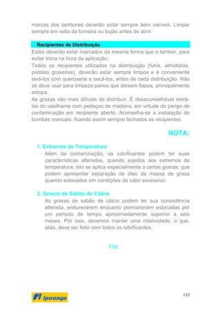 132
marcas dos tambores deverão estar sempre bem visíveis. Limpar
sempre em volta da torneira ou bujão antes de abrir.
Recipientes de Distribuição
Estes deverão estar marcados da mesma forma que o tambor, para
evitar troca na hora da aplicação.
Todos os recipientes utilizados na distribuição (funis, almotolias,
pistolas graxeiras), deverão estar sempre limpos e é conveniente
lavá-los com querosene e secá-los, antes de cada distribuição. Não
se deve usar para limpeza panos que deixem fiapos, principalmente
estopa.
As graxas são mais difíceis de distribuir. É desaconselhável retirá-
las do vasilhame com pedaços de madeira, em virtude do perigo de
contaminação em recipiente aberto. Aconselha-se a instalação de
bombas manuais, ficando assim sempre fechados os recipientes.
NOTA:
1. Extremos de Temperatura
Além da contaminação, os lubrificantes podem ter suas
características alteradas, quando sujeitos aos extremos de
temperatura; isto se aplica especialmente a certas graxas, que
podem apresentar separação de óleo da massa de graxa
quando estocados em condições de calor excessivo.
2. Graxas de Sabão de Cálcio
As graxas de sabão de cálcio podem ter sua consistência
alterada, endurecerem enquanto permanecem estocadas por
um período de tempo aproximadamente superior a seis
meses. Por isso, devemos manter uma rotatividade, o que,
aliás, deve ser feito com todos os lubrificantes.
FIM
 