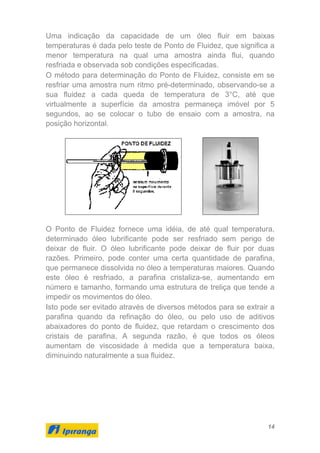 14
Uma indicação da capacidade de um óleo fluir em baixas
temperaturas é dada pelo teste de Ponto de Fluidez, que significa a
menor temperatura na qual uma amostra ainda flui, quando
resfriada e observada sob condições especificadas.
O método para determinação do Ponto de Fluidez, consiste em se
resfriar uma amostra num ritmo pré-determinado, observando-se a
sua fluidez a cada queda de temperatura de 3°C, até que
virtualmente a superfície da amostra permaneça imóvel por 5
segundos, ao se colocar o tubo de ensaio com a amostra, na
posição horizontal.
O Ponto de Fluidez fornece uma idéia, de até qual temperatura,
determinado óleo lubrificante pode ser resfriado sem perigo de
deixar de fluir. O óleo lubrificante pode deixar de fluir por duas
razões. Primeiro, pode conter uma certa quantidade de parafina,
que permanece dissolvida no óleo a temperaturas maiores. Quando
este óleo é resfriado, a parafina cristaliza-se, aumentando em
número e tamanho, formando uma estrutura de treliça que tende a
impedir os movimentos do óleo.
Isto pode ser evitado através de diversos métodos para se extrair a
parafina quando da refinação do óleo, ou pelo uso de aditivos
abaixadores do ponto de fluidez, que retardam o crescimento dos
cristais de parafina, A segunda razão, é que todos os óleos
aumentam de viscosidade à medida que a temperatura baixa,
diminuindo naturalmente a sua fluidez.
 