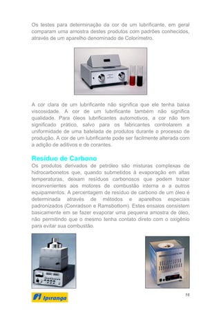 16
Os testes para determinação da cor de um lubrificante, em geral
comparam uma amostra destes produtos com padrões conhecidos,
através de um aparelho denominado de Colorímetro.
A cor clara de um lubrificante não significa que ele tenha baixa
viscosidade. A cor de um lubrificante também não significa
qualidade. Para óleos lubrificantes automotivos, a cor não tem
significado prático, salvo para os fabricantes controlarem a
uniformidade de uma batelada de produtos durante o processo de
produção. A cor de um lubrificante pode ser facilmente alterada com
a adição de aditivos e de corantes.
Resíduo de Carbono
Os produtos derivados de petróleo são misturas complexas de
hidrocarbonetos que, quando submetidos à evaporação em altas
temperaturas, deixam resíduos carbonosos que podem trazer
inconvenientes aos motores de combustão interna e a outros
equipamentos. A percentagem de resíduo de carbono de um óleo é
determinada através de métodos e aparelhos especiais
padronizados (Conradson e Ramsbottom). Estes ensaios consistem
basicamente em se fazer evaporar uma pequena amostra de óleo,
não permitindo que o mesmo tenha contato direto com o oxigênio
para evitar sua combustão.
 