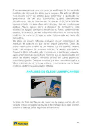 17
Estes ensaios servem para comparar as tendências de formação de
resíduos de carbono dos óleos para motores. Os valores obtidos
não devem servir de critério para determinar a qualidade ou
performance de um óleo lubrificante, quando considerados
isoladamente. Isto se deve ao fato de que as condições existentes
durante o teste nos aparelhos padronizados, não são repetidas na
prática. Alguns fatores como a dosagem de combustível pelo
sistema de injeção, condições mecânicas do motor, contaminantes
do óleo, entre outros, podem influenciar muito mais na formação de
resíduos de carbono do que o valor determinado em teste de
laboratório.
Os óleos de origem naftênica produzem menor percentagem de
resíduos de carbono do que os de origem parafínica. Óleos de
maior viscosidade obtidos de um mesmo tipo de petróleo, deixam
maior percentagem de resíduos que os de menor viscosidade.
Também, óleos refinados pelo processo de refinação por solvente,
apresentam resíduos de carbono menores que os apresentados por
óleos de mesma origem, refinados através de outros processos
menos enérgeticos. Deve-se ressaltar que este teste só se aplica a
óleos minerais puros, pois os aditivos, principamente os de base
metálica, distorcem os resultados obtidos.
ANÁLISES DE ÓLEOS LUBRIFICANTES
A troca do óleo lubrificante do motor ou de outras partes de um
veículo torna-se necessária devido à deterioração que pode ocorrer
durante o serviço, pelos seguintes mecanismos:
 