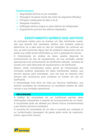 18
Contaminações:
• Degradação térmica ou por oxidação.
• Passagem de gases través dos anéis de segmento (Blowby)
• Filtragem inadequada do óleo e do ar.
• Desgaste mecânico.
• Infiltração externa d’água ou pelo sistema de refrigeração.
• Esgotamento químico dos aditivos (depleção).
ESGOTAMENTO QUÍMICO DOS ADITIVOS
As principais razões para se analisar um óleo lubrificante usado,
são que através dos resultados obtidos nas análises pode-se
determinar se o óleo está ou não em condições de continuar em
uso, se está ocorrendo algum tipo de problema relacionado com as
partes que estão sendo lubrificadas ou com a operação do veículo.
A interpretação da análise de óleos usados depende do
conhecimento do tipo de equipamento, da sua condição, estado
operacional e do conhecimento do lubrificante utilizado, variando de
acordo com cada fabricante de equipamento e de lubrificante.
Abaixo, serão considerados dados gerais de interpretação das
principais análises realizadas em óleos lubrificantes usados, que
servem apenas para orientação, uma vez que os mesmos nem
sempre são conclusivos para condenar ou manter em uso um
lubrificante.
A interpretação final deve ser feita por técnicos habilitados, que
tenham condições de correlacionar os resultados obtidos de cada
veículo e sua condição operacional.
VISCOSIDADE
A análise da viscosidade de um lubrificante permite obter
informações importantes a respeito do funcionamento de um motor.
A viscosidade pode ser afetada por fatores físicos (contaminantes)
e por fatores químicos (oxidação).
O aumento da viscosidade de um óleo é causado por oxidação e/
ou contaminação (passagem de gases pelos anéis de segmento,
poeira, água entre outros).
 