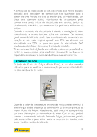 19
A diminuição da viscosidade de um óleo indica que houve diluição,
causada pela passagem de combustível não queimado para o
cárter, ou uma mistura de óleo de menor grau de viscosidade. Em
óleos que possuem aditivo modificador de viscosidade, pode
ocorrer uma queda inicial da viscosidade em serviço, devido ao
cisalhamento mecânico das moléculas dos polímeros utilizados no
aditivo.
Quando o aumento da viscosidade é devido a oxidação do óleo,
normalmente a acidez também sofre um aumento. De maneira
geral, se um lubrificante usado tiver sua viscosidade aumentada em
relação ao seu valor original quando em 15%, ou diminuir sua
viscosidade em 20% ou para um grau de viscosidade SAE
imediatamente inferior, deverá ser trocado de imediato.
O aumento ou diminuição da viscosidade podem ser prejudicial ao
motor ou outras partes, pois interferem diretamente no fluxo e na
capacidade de manter a película lubrificante nas parte móveis.
PONTO DE FULGOR
O teste do Ponto de Fulgor (Flash Point), é um dos métodos
utilizados para se verificar a contaminação por combustível diluído
no óleo lubrificante do motor.
Quando o valor da temperatura encontrada nesta análise diminui, é
sinal de que existe presença de combustível ou de outro produto de
menor Ponto de Fulgor. Geralmente, está queda é acompanhada
por uma diminuição da viscosidade do óleo. Com o uso, poderá
ocorrer o aumento do valor do Ponto de Fulgor, pois o calor gerado
pela combustão e pelo atrito, tende a evaporar as frações mais
leves contidas no óleo lubrificante.
 