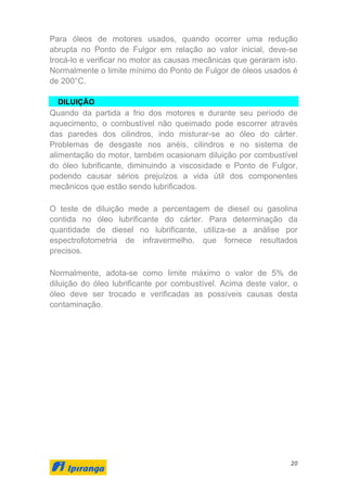 20
Para óleos de motores usados, quando ocorrer uma redução
abrupta no Ponto de Fulgor em relação ao valor inicial, deve-se
trocá-lo e verificar no motor as causas mecânicas que geraram isto.
Normalmente o limite mínimo do Ponto de Fulgor de óleos usados é
de 200°C.
DILUIÇÃO
Quando da partida a frio dos motores e durante seu período de
aquecimento, o combustível não queimado pode escorrer através
das paredes dos cilindros, indo misturar-se ao óleo do cárter.
Problemas de desgaste nos anéis, cilindros e no sistema de
alimentação do motor, também ocasionam diluição por combustível
do óleo lubrificante, diminuindo a viscosidade e Ponto de Fulgor,
podendo causar sérios prejuízos a vida útil dos componentes
mecânicos que estão sendo lubrificados.
O teste de diluição mede a percentagem de diesel ou gasolina
contida no óleo lubrificante do cárter. Para determinação da
quantidade de diesel no lubrificante, utiliza-se a análise por
espectrofotometria de infravermelho, que fornece resultados
precisos.
Normalmente, adota-se como limite máximo o valor de 5% de
diluição do óleo lubrificante por combustível. Acima deste valor, o
óleo deve ser trocado e verificadas as possíveis causas desta
contaminação.
 