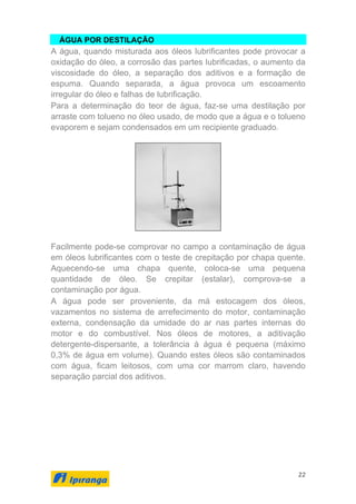 22
ÁGUA POR DESTILAÇÃO
A água, quando misturada aos óleos lubrificantes pode provocar a
oxidação do óleo, a corrosão das partes lubrificadas, o aumento da
viscosidade do óleo, a separação dos aditivos e a formação de
espuma. Quando separada, a água provoca um escoamento
irregular do óleo e falhas de lubrificação.
Para a determinação do teor de água, faz-se uma destilação por
arraste com tolueno no óleo usado, de modo que a água e o tolueno
evaporem e sejam condensados em um recipiente graduado.
Facilmente pode-se comprovar no campo a contaminação de água
em óleos lubrificantes com o teste de crepitação por chapa quente.
Aquecendo-se uma chapa quente, coloca-se uma pequena
quantidade de óleo. Se crepitar (estalar), comprova-se a
contaminação por água.
A água pode ser proveniente, da má estocagem dos óleos,
vazamentos no sistema de arrefecimento do motor, contaminação
externa, condensação da umidade do ar nas partes internas do
motor e do combustível. Nos óleos de motores, a aditivação
detergente-dispersante, a tolerância à água é pequena (máximo
0,3% de água em volume). Quando estes óleos são contaminados
com água, ficam leitosos, com uma cor marrom claro, havendo
separação parcial dos aditivos.
 