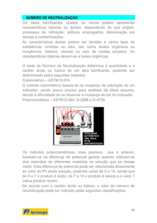 23
NÚMERO DE NEUTRALIZAÇÃO
Os óleos lubrificantes usados ou novos podem apresentar
características básicas ou ácidas, dependendo de sua origem,
processos de refinação, aditivos empregados, deterioração em
serviço e contaminações.
As características ácidas podem ser devidas a vários tipos de
substâncias contidas no óleo, tais como ácidos orgânicos ou
inorgânicos, ésteres, resinas ou sais de metais pesados. As
características básicas devem-se a bases orgânicas.
O teste de Número de Neutralização determina a quantidade e o
caráter ácido ou básico de um óleo lubrificante, podendo ser
determinado pelos seguintes métodos:
Colorimétrico – ASTM D-974
O método colorimétrico baseia-se na mudança de coloração de um
indicador, sendo pouco preciso para análises de óleos escuros,
devido à dificuldade de se observar a mudança de cor do indicador.
Potenciométrico – ASTM D-664, D-2896 e D-4739
Os métodos potenciométricos, mais precisos que o anterior,
baseiam-se na diferença de potencial gerado quando colocam-se
dois eletrodos de diferentes materiais na solução que se deseja
medir. Esta diferença de potencial pode ser relacionada diretamente
ao valor do Ph desta solução, podendo variar de 0 a 14, sendo que
de 0 a 7 o produto é ácido, de 7 a 14 o produto é básico e o valor 7
indica produto neutro.
De acordo com o caráter ácido ou básico, o valor do número de
neutralização pode ser indicado pelas seguintes classificações:
 