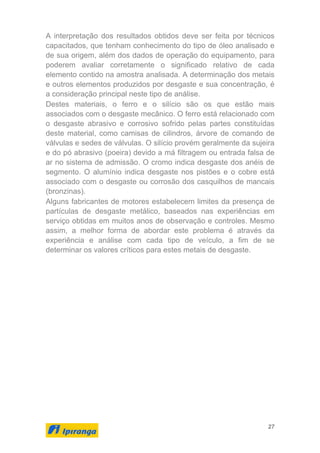 27
A interpretação dos resultados obtidos deve ser feita por técnicos
capacitados, que tenham conhecimento do tipo de óleo analisado e
de sua origem, além dos dados de operação do equipamento, para
poderem avaliar corretamente o significado relativo de cada
elemento contido na amostra analisada. A determinação dos metais
e outros elementos produzidos por desgaste e sua concentração, é
a consideração principal neste tipo de análise.
Destes materiais, o ferro e o silício são os que estão mais
associados com o desgaste mecânico. O ferro está relacionado com
o desgaste abrasivo e corrosivo sofrido pelas partes constituídas
deste material, como camisas de cilindros, árvore de comando de
válvulas e sedes de válvulas. O silício provém geralmente da sujeira
e do pó abrasivo (poeira) devido a má filtragem ou entrada falsa de
ar no sistema de admissão. O cromo indica desgaste dos anéis de
segmento. O alumínio indica desgaste nos pistões e o cobre está
associado com o desgaste ou corrosão dos casquilhos de mancais
(bronzinas).
Alguns fabricantes de motores estabelecem limites da presença de
partículas de desgaste metálico, baseados nas experiências em
serviço obtidas em muitos anos de observação e controles. Mesmo
assim, a melhor forma de abordar este problema é através da
experiência e análise com cada tipo de veículo, a fim de se
determinar os valores críticos para estes metais de desgaste.
 