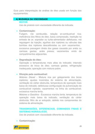 29
Guia para interpretação de análise de óleo usado em função dos
equipamentos:
A) MUDANÇA DA VISCOSIDADE
MOTOR
Uso de produto com viscosidade diferente da indicada.
• Contaminação:
Fuligem, má combustão, relação ar-combustível rica;
ineficiência dos filtros de óleo, baixa compressão, restrição na
entrada de ar; soprador ou turbo-alimentador defeituoso; má
regulagem da injeção; agulhas dos injetores ou válvulas das
bombas dos injetores descalibradas ou com vazamentos;
excessiva passagem direta dos gases causada por anéis ou
camisas gastas; anéis presos; vazamentos vindo de
compartimentos adjacentes.
• Degradação do óleo:
Operação a temperaturas mais altas do indicado; intervalo
excessivo de troca de óleo; camisas gastas; refrigeração
inadequada; operação com mistura pobre.
• Diluição pelo combustível:
Motores Diesel - Mistura rica por gotejamento dos bicos
injetores; ajustes incorretos do sistema de alimentação,
ventilação do cárter obstruída, temperatura de operação mais
baixa do indicado; defeituosa configuração da pulverização do
combustível injetado; vazamentos na linha do combustível;
excessiva marcha lenta.
Motores a Gasolina - Excessiva marcha lenta; temperatura de
operação mais baixa do indicado; ventilação do cárter
obstruída; filtro de ar entupido, defeito nos componentes do
sistema de alimentação.
TRANSMISSÕES, DIFERENCIAIS, COMANDOS FINAIS E
SISTEMAS HIDRÁULICOS.
Uso de produto com viscosidade diferente da indicada.
• Contaminação:
 