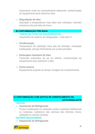 30
Vazamento vindo do compartimento adjacente; contaminação
do equipamento para adicionar óleo.
• Degradação de óleo
Operação a temperaturas mais altas das indicadas; intervalo
excessivo dos períodos de troca.
B) CONTAMINAÇÃO POR ÁGUA
TODOS OS TIPOS DE EQUIPAMENTOS
Vazamento do sistema de refrigeração – Vide item C
• Condensação
Temperatura de operação mais alta da indicada; ventilação
inadequada; serviço intermitente por curtos períodos.
• Estocagem imprópria do óleo
Tambores estocados de pé ao relento; contaminação do
equipamento para adicionar o óleo.
• Fonte externa
Equipamento exposto ao tempo; lavagem do compartimento.
C) CONTAMINAÇÃO COM ADITIVO DE ARREFECIMENTO OU
ANTICONGELANTE
MOTOR
• Vazamento do Refrigerante
Torque inadequado no cabeçote; juntas e gaxetas defeituosas
ou rompidas; vedadores das camisas dos cilindros, bloco,
cabeçote ou camisa rachada.
OUTROS MECANISMOS
• Vazamento do Refrigerante
 