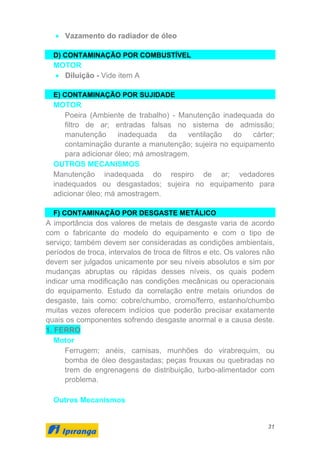 31
• Vazamento do radiador de óleo
D) CONTAMINAÇÃO POR COMBUSTÍVEL
MOTOR
• Diluição - Vide item A
E) CONTAMINAÇÃO POR SUJIDADE
MOTOR
Poeira (Ambiente de trabalho) - Manutenção inadequada do
filtro de ar; entradas falsas no sistema de admissão;
manutenção inadequada da ventilação do cárter;
contaminação durante a manutenção; sujeira no equipamento
para adicionar óleo; má amostragem.
OUTROS MECANISMOS
Manutenção inadequada do respiro de ar; vedadores
inadequados ou desgastados; sujeira no equipamento para
adicionar óleo; má amostragem.
F) CONTAMINAÇÃO POR DESGASTE METÁLICO
A importância dos valores de metais de desgaste varia de acordo
com o fabricante do modelo do equipamento e com o tipo de
serviço; também devem ser consideradas as condições ambientais,
períodos de troca, intervalos de troca de filtros e etc. Os valores não
devem ser julgados unicamente por seu níveis absolutos e sim por
mudanças abruptas ou rápidas desses níveis, os quais podem
indicar uma modificação nas condições mecânicas ou operacionais
do equipamento. Estudo da correlação entre metais oriundos de
desgaste, tais como: cobre/chumbo, cromo/ferro, estanho/chumbo
muitas vezes oferecem indícios que poderão precisar exatamente
quais os componentes sofrendo desgaste anormal e a causa deste.
1. FERRO
Motor
Ferrugem; anéis, camisas, munhões do virabrequim, ou
bomba de óleo desgastadas; peças frouxas ou quebradas no
trem de engrenagens de distribuição, turbo-alimentador com
problema.
Outros Mecanismos
 