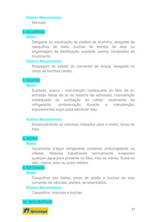 33
Outros Mecanismos
Mancais.
6. ALUMÍNIO
Motor
Desgaste ou escariação de pistões de alumínio; desgaste de
casquilhos de biela; buchas de bomba de óleo ou
engrenagem de distribuição; sujidade, poeira; compostos de
brunimento.
Outros Mecanismos
Raspagem do estator do conversor de torque; desgaste no
corpo de bombas (sede).
7. SILÍCIO
Motor
Sujidade, poeira - manutenção inadequada do filtro de ar;
entradas falsas de ar no sistema de admissão; manutenção
inadequada da ventilação do cárter; vazamento do
refrigerante; contaminação durante a manutenção;
equipamentos sujos para adicionar óleo.
Outros Mecanismos
Essencialmente os mesmos indicados para o motor; lonas de
freio.
8. BORO
Motor
Vazamento d’água refrigerante contendo anticongelante ou
inibidor. Motores trabalhando normalmente evaporam
qualquer água pura presente no óleo, mas se inibida, ficará no
óleo, cromo, boro ou outro inibidor.
9. ESTANHO
Motor
Casquilhos das bielas; pinos de pistão e buchas do eixo
comando de válvulas; pistões, se estanhados.
Outros Mecanismos
Casquilhos, mancais e buchas.
10. MOLIBDÊNIO
 