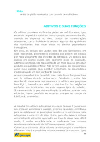 34
Motor
Anéis de pistão recobertos com camada de molibdênio.
ADITIVOS E SUAS FUNÇÕES
Os aditivos para óleos lubrificantes podem ser definidos como tipos
especiais de produtos químicos, de composição exata e conhecida,
solúveis ou dispersos no óleo, usados em concentrações
adequadas, com a finalidade de reforçar algumas das qualidades
dos lubrificantes, lhes ceder novas ou eliminar propriedades
indesejáveis.
Em geral, os aditivos são usados para dar aos lubrificantes, em
usos específicos, propriedades especiais que podem ser obtidas
por meio unicamente dos métodos de refinação. Os aditivos são
usados em grande escala para aprimorar óleos de qualidade,
altamente refinados, não representando um meio para se conseguir
produtos de qualidade inferior. Não devem, assim, ser considerados
como meio ardiloso para encobrir deficiências ou propriedades
inadequadas de um óleo lubrificante mineral.
A incompreensão inicial deste fato criou certa desconfiança contra o
uso de aditivos durante muitos anos. Entretanto, constitui fato
reconhecido atualmente, representarem os aditivos real progresso
tecnológico, baseados em sólidos conhecimentos das exigências
confiadas aos lubrificantes nos mais severos tipos de trabalho.
Somente através da pesquisa e utilização de aditivos cada vez mais
eficientes, foram possíveis os enormes avanços no campo da
lubrificação automotiva.
A escolha dos aditivos adequados aos óleos básicos é geralmente
um processo demorado e custoso, exigindo pesquisas complexas
para se estabelecer as proporções corretas e os compostos mais
adequados a cada tipo de óleo básico, pois não existem aditivos
universalmente eficientes com todos os tipos de óleos. Mais difícil
ainda, é avaliar completamente o rendimento das misturas
resultantes em testes de laboratório e em provas práticas.
Como cada fabricante utiliza aditivos de composição e quantidade
diferentes, não é aconselhável misturar-se óleos de marcas ou tipos
 