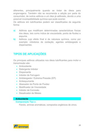 35
diferentes, principalmente quando se tratar de óleos para
engrenagens. Também não se recomenda a adição por parte do
consumidor, de outros aditivos a um óleo já aditivado, devido a uma
possível incompatibilidade química que pode ocorrer.
Os aditivos em lubrificantes podem ser classificados da seguinte
forma:
a) Aditivos que modificam determinadas características físicas
dos óleos, tais como índice de viscosidade, ponto de fluidez e
espuma.
b) Aditivos cujo efeito final é de natureza química, como por
exemplo: inibidores de oxidação, agentes antidesgaste e
dispersantes.
TIPOS DE APLICAÇÕES
Os principais aditivos utilizados nos óleos lubrificantes para motor e
transmissão são:
• Antioxidante
• Detergente Inibidor
• Dispersante
• Inibidor de Ferrugem
• Antidesgaste / Extrema Pressão (EP)
• Antiespumante
• Abaixador do Ponto de Fluidez
• Modificador de Viscosidade
• Inibidor de Corrosão
• Desativador de Metais
Antioxidante
Composição Típica:
Fenóis, aminas aromáticas, compostos orgânicos de zinco.
 
