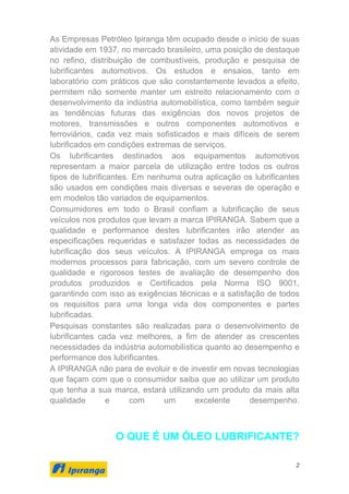 2
As Empresas Petróleo Ipiranga têm ocupado desde o início de suas
atividade em 1937, no mercado brasileiro, uma posição de destaque
no refino, distribuição de combustíveis, produção e pesquisa de
lubrificantes automotivos. Os estudos e ensaios, tanto em
laboratório com práticos que são constantemente levados a efeito,
permitem não somente manter um estreito relacionamento com o
desenvolvimento da indústria automobilística, como também seguir
as tendências futuras das exigências dos novos projetos de
motores, transmissões e outros componentes automotivos e
ferroviários, cada vez mais sofisticados e mais difíceis de serem
lubrificados em condições extremas de serviços.
Os lubrificantes destinados aos equipamentos automotivos
representam a maior parcela de utilização entre todos os outros
tipos de lubrificantes. Em nenhuma outra aplicação os lubrificantes
são usados em condições mais diversas e severas de operação e
em modelos tão variados de equipamentos.
Consumidores em todo o Brasil confiam a lubrificação de seus
veículos nos produtos que levam a marca IPIRANGA. Sabem que a
qualidade e performance destes lubrificantes irão atender as
especificações requeridas e satisfazer todas as necessidades de
lubrificação dos seus veículos. A IPIRANGA emprega os mais
modernos processos para fabricação, com um severo controle de
qualidade e rigorosos testes de avaliação de desempenho dos
produtos produzidos e Certificados pela Norma ISO 9001,
garantindo com isso as exigências técnicas e a satisfação de todos
os requisitos para uma longa vida dos componentes e partes
lubrificadas.
Pesquisas constantes são realizadas para o desenvolvimento de
lubrificantes cada vez melhores, a fim de atender as crescentes
necessidades da indústria automobilística quanto ao desempenho e
performance dos lubrificantes.
A IPIRANGA não para de evoluir e de investir em novas tecnologias
que façam com que o consumidor saiba que ao utilizar um produto
que tenha a sua marca, estará utilizando um produto da mais alta
qualidade e com um excelente desempenho.
O QUE É UM ÓLEO LUBRIFICANTE?
 
