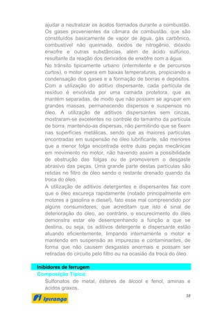 38
ajudar a neutralizar os ácidos formados durante a combustão.
Os gases provenientes da câmara de combustão, que são
constituídos basicamente de vapor de água, gás carbônico,
combustível não queimado, óxidos de nitrogênio, dióxido
enxofre e outras substâncias, além de ácido sulfúrico,
resultante da reação dos derivados de enxôfre com a água.
No trânsito tipicamente urbano (intermitente e de percursos
curtos), o motor opera em baixas temperaturas, propiciando a
condensação dos gases e a formação de borras e depósitos.
Com a utilização do aditivo dispersante, cada partícula de
resíduo é envolvida por uma camada protetora, que as
mantém separadas, de modo que não possam se agrupar em
grandes massas, permanecendo dispersos e suspensos no
óleo. A utilização de aditivos dispersantes sem cinzas,
mostraram-se excelentes no controle do tamanho da partícula
de borra, mantendo-as dispersas, não permitindo que se fixem
nas superfícies metálicas, sendo que as maiores partículas
encontradas em suspensão no óleo lubrificante, são menores
que a menor folga encontrada entre duas peças mecânicas
em movimento no motor, não havendo assim a possibilidade
de obstrução das folgas ou de promoverem o desgaste
abrasivo das peças. Uma grande parte destas partículas são
retidas no filtro de óleo sendo o restante drenado quando da
troca do óleo.
A utilização de aditivos detergentes e dispersantes faz com
que o óleo escureça rapidamente (notado principalmente em
motores a gasolina e diesel), fato esse mal compreendido por
alguns consumidores, que acreditam que isto é sinal de
deterioração do óleo, ao contrário, o escurecimento do óleo
demonstra estar ele desempenhando a função a que se
destina, ou seja, os aditivos detergente e dispersante estão
atuando eficientemente, limpando internamente o motor e
mantendo em suspensão as impurezas e contaminantes, de
forma que não causem desgastes anormais e possam ser
retiradas do circuito pelo filtro ou na ocasião da troca do óleo.
Inibidores de ferrugem
Composição Típica:
Sulfonatos de metal, ésteres de álcool e fenol, aminas e
ácidos graxos.
 