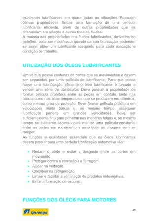 45
excelentes lubrificantes em quase todas as situações. Possuem
ótimas propriedades físicas para formação de uma película
lubrificante eficiente, além de outras propriedades que os
diferenciam em relação a outros tipos de fluidos.
A maioria das propriedades dos fluidos lubrificantes, derivados do
petróleo, pode ser modificada quando da sua fabricação, podendo-
se assim obter um lubrificante adequado para cada aplicação e
condição de trabalho.
UTILIZAÇÃO DOS ÓLEOS LUBRIFICANTES
Um veículo possui centenas de partes que se movimentam e devem
ser separadas por uma película de lubrificante. Para que possa
haver uma lubrificação eficiente o óleo lubrificante é forçado a
vencer uma série de obstáculos. Deve possuir a propriedade de
formar película protetora entre as peças em contato, tanto nas
baixas como nas altas temperaturas que se produzem nos cilindros,
como mesmo grau de proteção. Deve formar película protetora em
velocidades muito baixas e, ao mesmo tempo, assegurar
lubrificação perfeita em grandes velocidades. Deve ser
suficientemente fino para penetrar nas menores folgas e, ao mesmo
tempo ser bastante espesso para manter uma película constante
entre as partes em movimento e amortecer os choques sem se
romper.
As funções e qualidades essenciais que os óleos lubrificantes
devem possuir para uma perfeita lubrificação automotiva são:
• Reduzir o atrito e evitar o desgaste entre as partes em
movimento.
• Proteger contra a corrosão e a ferrugem.
• Ajudar na vedação.
• Contribuir na refrigeração.
• Limpar e facilitar a eliminação de produtos indesejáveis.
• Evitar a formação de espuma.
FUNÇÕES DOS ÓLEOS PARA MOTORES
 