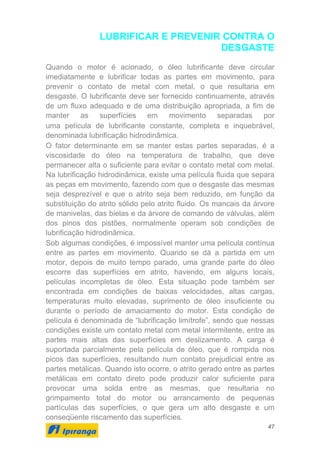 47
LUBRIFICAR E PREVENIR CONTRA O
DESGASTE
Quando o motor é acionado, o óleo lubrificante deve circular
imediatamente e lubrificar todas as partes em movimento, para
prevenir o contato de metal com metal, o que resultaria em
desgaste. O lubrificante deve ser fornecido continuamente, através
de um fluxo adequado e de uma distribuição apropriada, a fim de
manter as superfícies em movimento separadas por
uma película de lubrificante constante, completa e inquebrável,
denominada lubrificação hidrodinâmica.
O fator determinante em se manter estas partes separadas, é a
viscosidade do óleo na temperatura de trabalho, que deve
permanecer alta o suficiente para evitar o contato metal com metal.
Na lubrificação hidrodinâmica, existe uma película fluida que separa
as peças em movimento, fazendo com que o desgaste das mesmas
seja desprezível e que o atrito seja bem reduzido, em função da
substituição do atrito sólido pelo atrito fluido. Os mancais da árvore
de manivelas, das bielas e da árvore de comando de válvulas, além
dos pinos dos pistões, normalmente operam sob condições de
lubrificação hidrodinâmica.
Sob algumas condições, é impossível manter uma película contínua
entre as partes em movimento. Quando se dá a partida em um
motor, depois de muito tempo parado, uma grande parte do óleo
escorre das superfícies em atrito, havendo, em alguns locais,
películas incompletas de óleo. Esta situação pode também ser
encontrada em condições de baixas velocidades, altas cargas,
temperaturas muito elevadas, suprimento de óleo insuficiente ou
durante o período de amaciamento do motor. Esta condição de
película é denominada de “lubrificação limítrofe”, sendo que nessas
condições existe um contato metal com metal intermitente, entre as
partes mais altas das superfícies em deslizamento. A carga é
suportada parcialmente pela película de óleo, que é rompida nos
picos das superfícies, resultando num contato prejudicial entre as
partes metálicas. Quando isto ocorre, o atrito gerado entre as partes
metálicas em contato direto pode produzir calor suficiente para
provocar uma solda entre as mesmas, que resultaria no
grimpamento total do motor ou arrancamento de pequenas
partículas das superfícies, o que gera um alto desgaste e um
conseqüente riscamento das superfícies.
 
