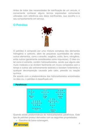 3
Antes de tratar das necessidades de lubrificação de um veículo, é
conveniente conhecer alguns termos expressões comumente
utilizadas com referência aos óleos lubrificantes, sua escolha e o
seu comportamento em serviço.
O Petróleo
O petróleo é composto por uma mistura complexa dos elementos
hidrogênio e carbono, além de pequenas quantidades de vários
outros elementos, como o enxofre, oxigênio, sódio, ferro, nitrogênio,
entre outros (geralmente considerados como impurezas). O óleo cru
tal como é extraído, contêm hidrocarbonetos, sendo que alguns são
muito instáveis e se dividem facilmente em novos compostos com o
tempo e outros são extremamente estáveis e resistem fortemente a
qualquer decomposição causada pelo calor, pressão ou reação
química.
De acordo com a predominância dos hidrocarbonetos encontrados
no óleo cru, o petróleo é classificado em:
Parafínicos:
Quando existe predominância de hidrocarbonetos parafínicos. Este
tipo de petróleo produz derivados com as seguintes propriedades:
• Gasolina de baixa octanagem.
 