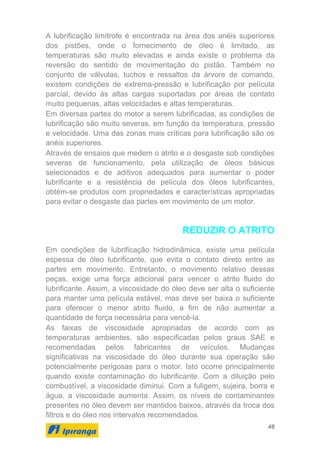 48
A lubrificação limítrofe é encontrada na área dos anéis superiores
dos pistões, onde o fornecimento de óleo é limitado, as
temperaturas são muito elevadas e ainda existe o problema da
reversão do sentido de movimentação do pistão. Também no
conjunto de válvulas, tuchos e ressaltos da árvore de comando,
existem condições de extrema-pressão e lubrificação por película
parcial, devido às altas cargas suportadas por áreas de contato
muito pequenas, altas velocidades e altas temperaturas.
Em diversas partes do motor a serem lubrificadas, as condições de
lubrificação são muito severas, em função da temperatura, pressão
e velocidade. Uma das zonas mais críticas para lubrificação são os
anéis superiores.
Através de ensaios que medem o atrito e o desgaste sob condições
severas de funcionamento, pela utilização de óleos básicos
selecionados e de aditivos adequados para aumentar o poder
lubrificante e a resistência de película dos óleos lubrificantes,
obtém-se produtos com propriedades e características apropriadas
para evitar o desgaste das partes em movimento de um motor.
REDUZIR O ATRITO
Em condições de lubrificação hidrodinâmica, existe uma película
espessa de óleo lubrificante, que evita o contato direto entre as
partes em movimento. Entretanto, o movimento relativo dessas
peças, exige uma força adicional para vencer o atrito fluido do
lubrificante. Assim, a viscosidade do óleo deve ser alta o suficiente
para manter uma película estável, mas deve ser baixa o suficiente
para oferecer o menor atrito fluido, a fim de não aumentar a
quantidade de força necessária para vencê-la.
As faixas de viscosidade apropriadas de acordo com as
temperaturas ambientes, são especificadas pelos graus SAE e
recomendadas pelos fabricantes de veículos. Mudanças
significativas na viscosidade do óleo durante sua operação são
potencialmente perigosas para o motor. Isto ocorre principalmente
quando existe contaminação do lubrificante. Com a diluição pelo
combustível, a viscosidade diminui. Com a fuligem, sujeira, borra e
água, a viscosidade aumenta. Assim, os níveis de contaminantes
presentes no óleo devem ser mantidos baixos, através da troca dos
filtros e do óleo nos intervalos recomendados.
 