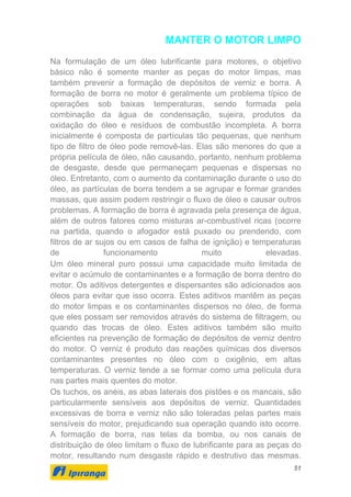 51
MANTER O MOTOR LIMPO
Na formulação de um óleo lubrificante para motores, o objetivo
básico não é somente manter as peças do motor limpas, mas
também prevenir a formação de depósitos de verniz e borra. A
formação de borra no motor é geralmente um problema típico de
operações sob baixas temperaturas, sendo formada pela
combinação da água de condensação, sujeira, produtos da
oxidação do óleo e resíduos de combustão incompleta. A borra
inicialmente é composta de partículas tão pequenas, que nenhum
tipo de filtro de óleo pode removê-las. Elas são menores do que a
própria película de óleo, não causando, portanto, nenhum problema
de desgaste, desde que permaneçam pequenas e dispersas no
óleo. Entretanto, com o aumento da contaminação durante o uso do
óleo, as partículas de borra tendem a se agrupar e formar grandes
massas, que assim podem restringir o fluxo de óleo e causar outros
problemas. A formação de borra é agravada pela presença de água,
além de outros fatores como misturas ar-combustível ricas (ocorre
na partida, quando o afogador está puxado ou prendendo, com
filtros de ar sujos ou em casos de falha de ignição) e temperaturas
de funcionamento muito elevadas.
Um óleo mineral puro possui uma capacidade muito limitada de
evitar o acúmulo de contaminantes e a formação de borra dentro do
motor. Os aditivos detergentes e dispersantes são adicionados aos
óleos para evitar que isso ocorra. Estes aditivos mantêm as peças
do motor limpas e os contaminantes dispersos no óleo, de forma
que eles possam ser removidos através do sistema de filtragem, ou
quando das trocas de óleo. Estes aditivos também são muito
eficientes na prevenção de formação de depósitos de verniz dentro
do motor. O verniz é produto das reações químicas dos diversos
contaminantes presentes no óleo com o oxigênio, em altas
temperaturas. O verniz tende a se formar como uma película dura
nas partes mais quentes do motor.
Os tuchos, os anéis, as abas laterais dos pistões e os mancais, são
particularmente sensíveis aos depósitos de verniz. Quantidades
excessivas de borra e verniz não são toleradas pelas partes mais
sensíveis do motor, prejudicando sua operação quando isto ocorre.
A formação de borra, nas telas da bomba, ou nos canais de
distribuição de óleo limitam o fluxo de lubrificante para as peças do
motor, resultando num desgaste rápido e destrutivo das mesmas.
 