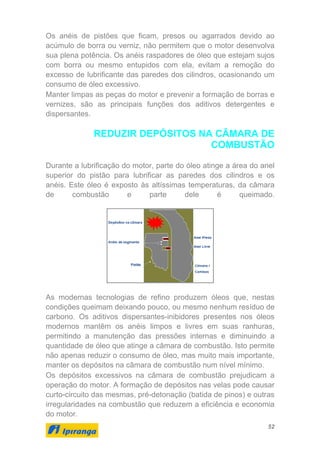 52
Os anéis de pistões que ficam, presos ou agarrados devido ao
acúmulo de borra ou verniz, não permitem que o motor desenvolva
sua plena potência. Os anéis raspadores de óleo que estejam sujos
com borra ou mesmo entupidos com ela, evitam a remoção do
excesso de lubrificante das paredes dos cilindros, ocasionando um
consumo de óleo excessivo.
Manter limpas as peças do motor e prevenir a formação de borras e
vernizes, são as principais funções dos aditivos detergentes e
dispersantes.
REDUZIR DEPÓSITOS NA CÂMARA DE
COMBUSTÃO
Durante a lubrificação do motor, parte do óleo atinge a área do anel
superior do pistão para lubrificar as paredes dos cilindros e os
anéis. Este óleo é exposto às altíssimas temperaturas, da câmara
de combustão e parte dele é queimado.
As modernas tecnologias de refino produzem óleos que, nestas
condições queimam deixando pouco, ou mesmo nenhum resíduo de
carbono. Os aditivos dispersantes-inibidores presentes nos óleos
modernos mantêm os anéis limpos e livres em suas ranhuras,
permitindo a manutenção das pressões internas e diminuindo a
quantidade de óleo que atinge a câmara de combustão. Isto permite
não apenas reduzir o consumo de óleo, mas muito mais importante,
manter os depósitos na câmara de combustão num nível mínimo.
Os depósitos excessivos na câmara de combustão prejudicam a
operação do motor. A formação de depósitos nas velas pode causar
curto-circuito das mesmas, pré-detonação (batida de pinos) e outras
irregularidades na combustão que reduzem a eficiência e economia
do motor.
 