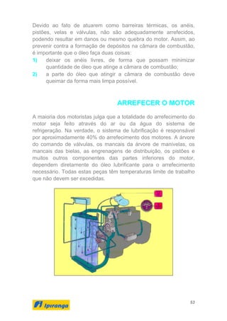 53
Devido ao fato de atuarem como barreiras térmicas, os anéis,
pistões, velas e válvulas, não são adequadamente arrefecidos,
podendo resultar em danos ou mesmo quebra do motor. Assim, ao
prevenir contra a formação de depósitos na câmara de combustão,
é importante que o óleo faça duas coisas:
1) deixar os anéis livres, de forma que possam minimizar
quantidade de óleo que atinge a câmara de combustão;
2) a parte do óleo que atingir a câmara de combustão deve
queimar da forma mais limpa possível.
ARREFECER O MOTOR
A maioria dos motoristas julga que a totalidade do arrefecimento do
motor seja feito através do ar ou da água do sistema de
refrigeração. Na verdade, o sistema de lubrificação é responsável
por aproximadamente 40% do arrefecimento dos motores. A árvore
do comando de válvulas, os mancais da árvore de manivelas, os
mancais das bielas, as engrenagens de distribuição, os pistões e
muitos outros componentes das partes inferiores do motor,
dependem diretamente do óleo lubrificante para o arrefecimento
necessário. Todas estas peças têm temperaturas limite de trabalho
que não devem ser excedidas.
 