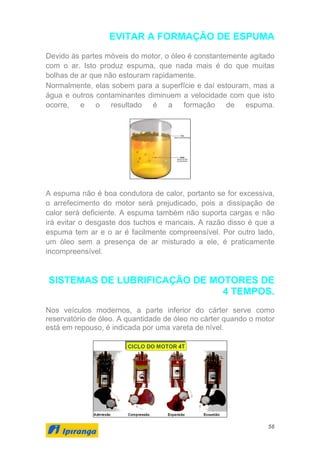 56
EVITAR A FORMAÇÃO DE ESPUMA
Devido às partes móveis do motor, o óleo é constantemente agitado
com o ar. Isto produz espuma, que nada mais é do que muitas
bolhas de ar que não estouram rapidamente.
Normalmente, elas sobem para a superfície e daí estouram, mas a
água e outros contaminantes diminuem a velocidade com que isto
ocorre, e o resultado é a formação de espuma.
A espuma não é boa condutora de calor, portanto se for excessiva,
o arrefecimento do motor será prejudicado, pois a dissipação de
calor será deficiente. A espuma também não suporta cargas e não
irá evitar o desgaste dos tuchos e mancais. A razão disso é que a
espuma tem ar e o ar é facilmente compreensível. Por outro lado,
um óleo sem a presença de ar misturado a ele, é praticamente
incompreensível.
SISTEMAS DE LUBRIFICAÇÃO DE MOTORES DE
4 TEMPOS.
Nos veículos modernos, a parte inferior do cárter serve como
reservatório de óleo. A quantidade de óleo no cárter quando o motor
está em repouso, é indicada por uma vareta de nível.
 