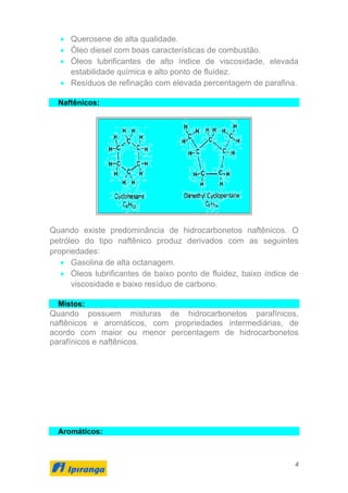 4
• Querosene de alta qualidade.
• Óleo diesel com boas características de combustão.
• Óleos lubrificantes de alto índice de viscosidade, elevada
estabilidade química e alto ponto de fluidez.
• Resíduos de refinação com elevada percentagem de parafina.
Naftênicos:
Quando existe predominância de hidrocarbonetos naftênicos. O
petróleo do tipo naftênico produz derivados com as seguintes
propriedades:
• Gasolina de alta octanagem.
• Óleos lubrificantes de baixo ponto de fluidez, baixo índice de
viscosidade e baixo resíduo de carbono.
Mistos:
Quando possuem misturas de hidrocarbonetos parafínicos,
naftênicos e aromáticos, com propriedades intermediárias, de
acordo com maior ou menor percentagem de hidrocarbonetos
parafínicos e naftênicos.
Aromáticos:
 